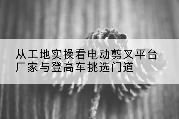 同心电动剪叉升降平台厂家-从工地实操看电动剪叉平台厂家与登高车挑选门道