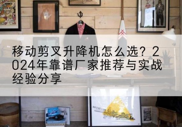 同心升降平台厂家推荐-移动剪叉升降机怎么选？2024年靠谱厂家推荐与实战经验分享
